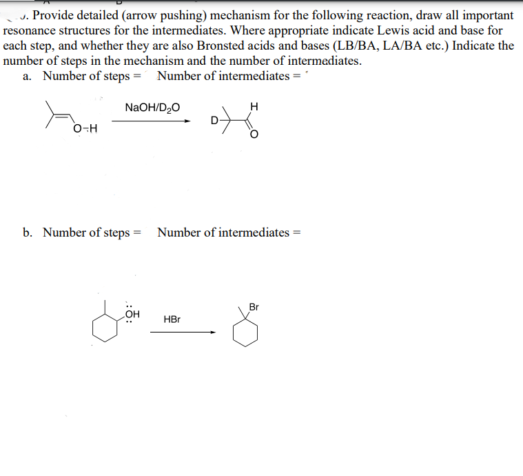 J. Provide detailed (arrow pushing) mechanism for the following reaction, draw all important
resonance structures for the intermediates. Where appropriate indicate Lewis acid and base for
each step, and whether they are also Bronsted acids and bases (LB/BA, LA/BA etc.) Indicate the
number of steps in the mechanism and the number of intermediates.
a. Number of steps = Number of intermediates = 1
NaOH/D₂O
O-H
H
b. Number of steps = Number of intermediates =
::
OH
HBr
Br