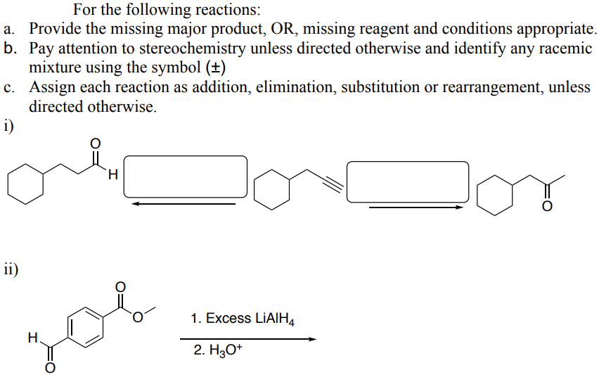 For the following reactions:
a. Provide the missing major product, OR, missing reagent and conditions appropriate.
b. Pay attention to stereochemistry unless directed otherwise and identify any racemic
mixture using the symbol (±)
c. Assign each reaction as addition, elimination, substitution or rearrangement, unless
directed otherwise.
i)
ii)
H
H
1. Excess LiAlH4
2. H3O+