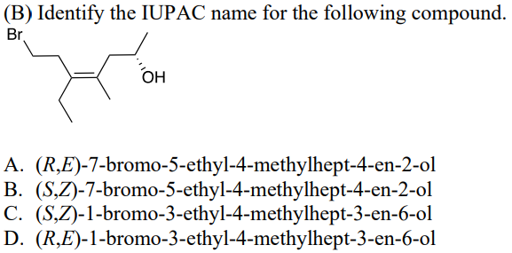 (B) Identify the IUPAC name for the following compound.
Br.
OH
A. (R,E)-7-bromo-5-ethyl-4-methylhept-4-en-2-ol
B.
C.
(S,Z)-7-bromo-5-ethyl-4-methylhept-4-en-2-ol
(S,Z)-1-bromo-3-ethyl-4-methylhept-3-en-6-ol
D. (R,E)-1-bromo-3-ethyl-4-methylhept-3-en-6-ol