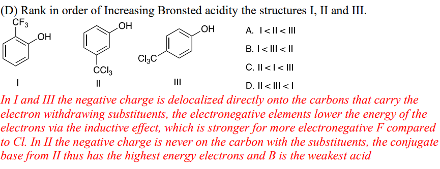 (D) Rank in order of Increasing Bronsted acidity the structures I, II and III.
CF3
OH
OH
Cl3C
CC|3
OH
A. I<II < III
B. I< III < ||
C. II < | < III
III
D. II<III<I
In I and III the negative charge is delocalized directly onto the carbons that carry the
electron withdrawing substituents, the electronegative elements lower the energy of the
electrons via the inductive effect, which is stronger for more electronegative F compared
to Cl. In II the negative charge is never on the carbon with the substituents, the conjugate
base from II thus has the highest energy electrons and B is the weakest acid