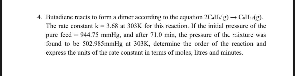 4. Butadiene reacts to form a dimer according to the equation 2C4H6g) → C8H12(g).
The rate constant k = 3.68 at 303K for this reaction. If the initial pressure of the
pure feed = 944.75 mmHg, and after 71.0 min, the pressure of the mixture was
found to be 502.985mmHg at 303K, determine the order of the reaction and
express the units of the rate constant in terms of moles, litres and minutes.