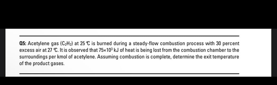 05: Acetylene gas (C₂H₂) at 25 °C is burned during a steady-flow combustion process with 30 percent
excess air at 27 °C. It is observed that 75x10³ kJ of heat is being lost from the combustion chamber to the
surroundings per kmol of acetylene. Assuming combustion is complete, determine the exit temperature
of the product gases.