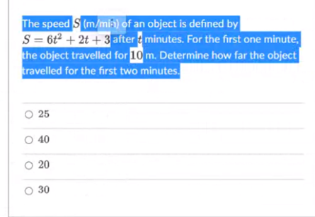 The speed S (m/mii) of an object is defined by
S = 6t² + 2t + 3 after t minutes. For the first one minute,
the object travelled for 10 m. Determine how far the object
travelled for the first two minutes.
O 25
O 40
O 20
O 30
