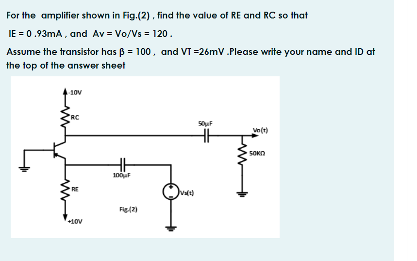 For the amplifier shown in Fig.(2) , find the value of RE and RC so that
IE = 0.93mA , and Av = Vo/Vs = 120.
Assume the transistor has ß = 100, and VT =26mV.Please write your name and ID at
the top of the answer sheet
-10V
RC
50μ
Vo(t)
5OKN
100uF
RE
uslt)
Fig.(2)
+10V

