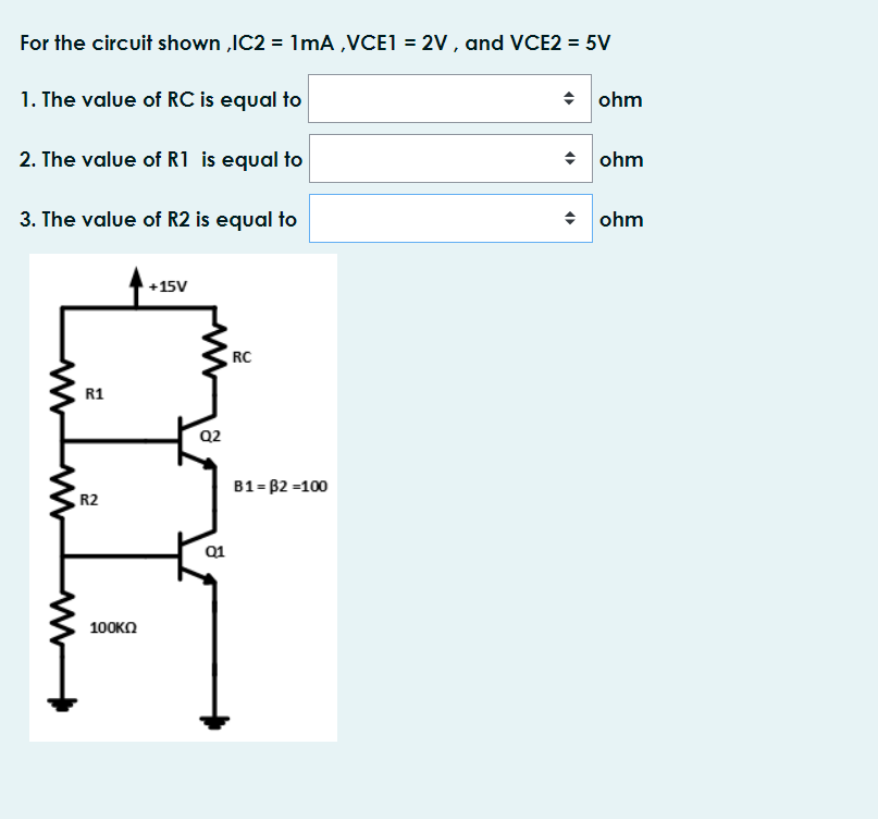 For the circuit shown ,IC2 = 1mA ,VCE1 = 2V , and VCE2 = 5V
1. The value of RC is equal to
• ohm
2. The value of R1 is equal to
수 |ohm
3. The value of R2 is equal to
수 |ohm
+15V
RC
R1
Q2
B1 = B2 =100
R2
Q1
100KO
