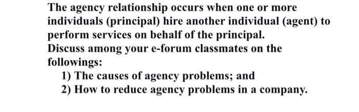 The agency relationship occurs when one or more
individuals (principal) hire another individual (agent) to
perform services on behalf of the principal.
Discuss among your e-forum classmates on the
followings:
1) The causes of agency problems; and
2) How to reduce agency problems in a company.