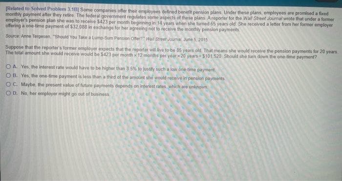 [Related to Solved Problem 3.1B] Some companies offer their employees defined benefit pension plans. Under these plans, employees are promised a fixed
monthly payment after they retire. The federal government regulates some aspects of these plans A reporter for the Wall Street Journal wrote that under a former
employer's pension plan she was to receive $423 per month beginning in 14 years when she turned 65 years old. She received a letter from her former employer
offering a one-time payment of $32,088 in exchange for her agreeing not to receive the monthly pension payments
Source: Anne Tergesen, "Should You Take a Lump-Sum Pension Offer?" Wall Street Journal, June 5, 2015
Suppose that the reporter's former employer expects that the reporter will live to be 85 years old. That means she would receive the pension payments for 20 years
The total amount she would receive would be $423 per month x 12 months per year x 20 years $101.520 Should she turn down the one-time payment?
OA. Yes, the interest rate would have to be higher than 8.5% to justify such a low one-time payment
OB. Yes, the one-time payment is less than a third of the amount she would receive in pension payments
OC. Maybe, the present value of future payments depends on interest rates, which are unknown
OD. No, her employer might go out of business