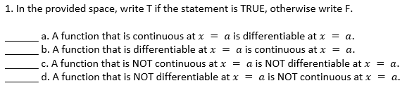 1. In the provided space, write T if the statement is TRUE, otherwise write F.
a. A function that is continuous at x = a is differentiable at x = a.
b. A function that is differentiable at x = a is continuous at x = a.
c. A function that is NOT continuous at x = a is NOT differentiable at x = a.
d. A function that is NOT differentiable at x = a is NOT continuous at x = a.
