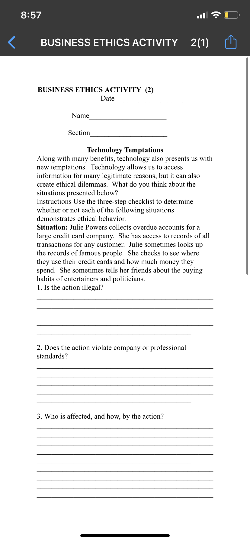 8:57
BUSINESS ETHICS ACTIVITY 2(1)
BUSINESS ETHICS ACTIVITY (2)
Date
Name
Section
Technology Temptations
Along with many benefits, technology also presents us with
new temptations. Technology allows us to access
information for many legitimate reasons, but it can also
create ethical dilemmas. What do you think about the
situations presented below?
Instructions Use the three-step checklist to determine
whether or not each of the following situations
demonstrates ethical behavior.
Situation: Julie Powers collects overdue accounts for a
large credit card company. She has access to records of all
transactions for any customer. Julie sometimes looks up
the records of famous people. She checks to see where
they use their credit cards and how much money they
spend. She sometimes tells her friends about the buying
habits of entertainers and politicians.
1. Is the action illegal?
2. Does the action violate company or professional
standards?
3. Who is affected, and how, by the action?
