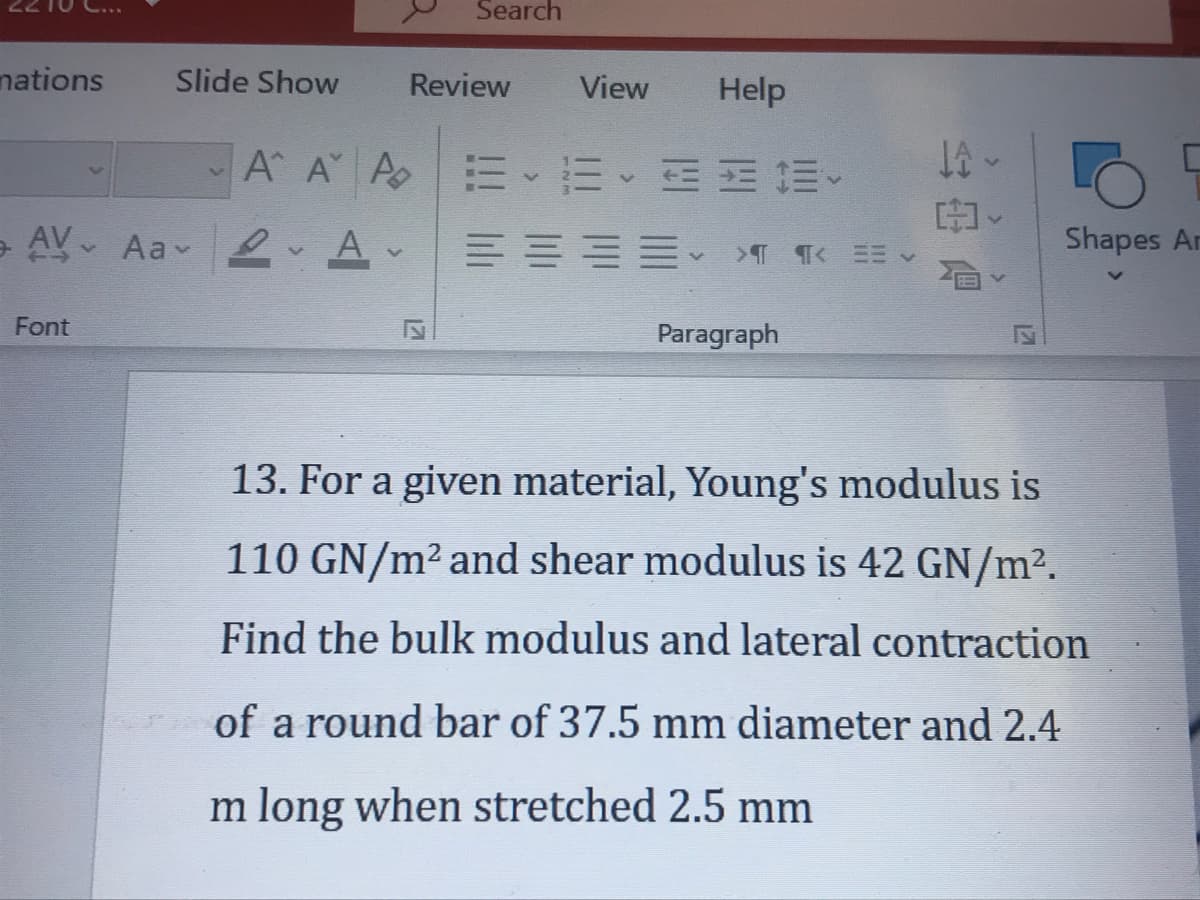 Search
nations
Slide Show
Review
View
Help
A A A E E EE E
e AV Aa 2 A-
Shapes Ar
Font
Paragraph
13. For a given material, Young's modulus is
110 GN/m2 and shear modulus is 42 GN/m2.
Find the bulk modulus and lateral contraction
of a round bar of 37.5 mm diameter and 2.4
m long when stretched 2.5 mm
