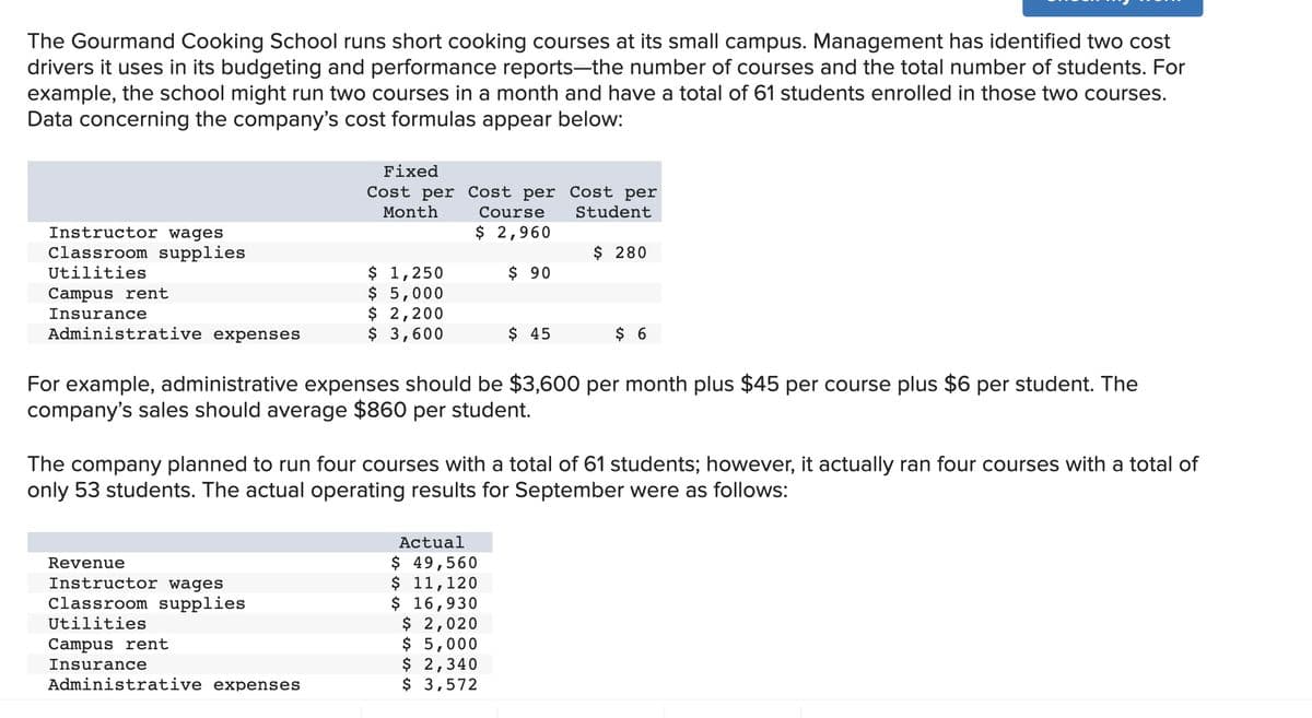 The Gourmand Cooking School runs short cooking courses at its small campus. Management has identified two cost
drivers it uses in its budgeting and performance reports-the number of courses and the total number of students. For
example, the school might run two courses in a month and have a total of 61 students enrolled in those two courses.
Data concerning the company's cost formulas appear below:
Instructor wages
Classroom supplies
Utilities
Campus rent
Insurance
Administrative expenses
Fixed
Cost per Cost per Cost per
Month
Course
Student
$ 2,960
$ 90
$ 1,250
$ 5,000
$ 2,200
$ 3,600
Revenue
Instructor wages
Classroom supplies
Utilities
Campus rent
Insurance
Administrative expenses
$ 45
$ 280
For example, administrative expenses should be $3,600 per month plus $45 per course plus $6 per student. The
company's sales should average $860 per student.
Actual
$ 49,560
$ 11, 120
$ 16,930
$ 2,020
$ 5,000
$ 2,340
$ 3,572
$ 6
The company planned to run four courses with a total of 61 students; however, it actually ran four courses with a total of
only 53 students. The actual operating results for September were as follows:
