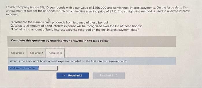 Enviro Company issues 8 %, 10-year bonds with a par value of $250,000 and semiannual interest payments. On the issue date, the
annual market rate for these bonds is 10%, which implies a selling price of 87 %. The straight-line method is used to allocate interest
expense.
1. What are the issuer's cash proceeds from issuance of these bonds?
2. What total amount of bond interest expense will be recognized over the life of these bonds?
3. What is the amount of bond interest expense recorded on the first interest payment date?
Complete this question by entering your answers in the tabs below.
Required 1 Required 2 Required 3
What is the amount of bond interest expense recorded on the first interest payment date?
Bond interest expense
< Required 2
Required 3 >