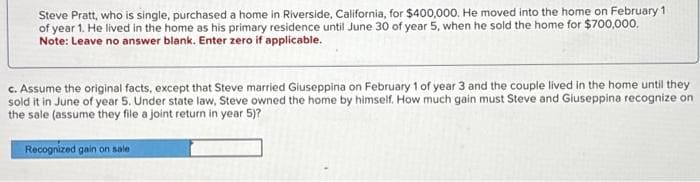 Steve Pratt, who is single, purchased a home in Riverside, California, for $400,000. He moved into the home on February 1
of year 1. He lived in the home as his primary residence until June 30 of year 5, when he sold the home for $700,000.
Note: Leave no answer blank. Enter zero if applicable.
c. Assume the original facts, except that Steve married Giuseppina on February 1 of year 3 and the couple lived in the home until they
sold it in June of year 5. Under state law, Steve owned the home by himself. How much gain must Steve and Giuseppina recognize on
the sale (assume they file a joint return in year 5)?
Recognized gain on sale