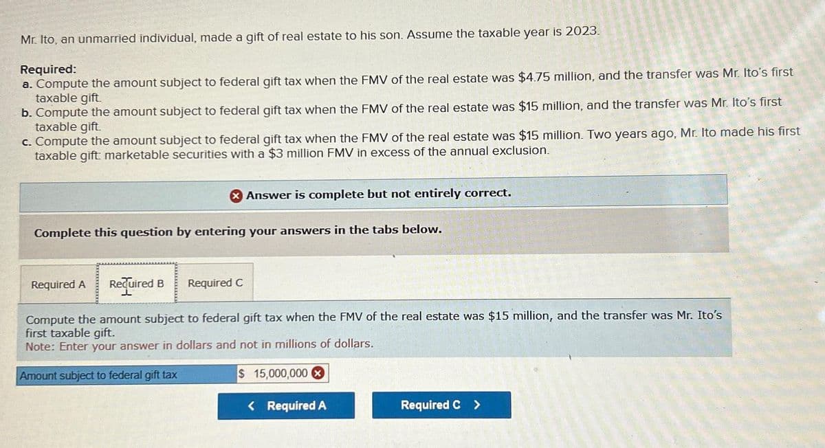 Mr. Ito, an unmarried individual, made a gift of real estate to his son. Assume the taxable year is 2023.
Required:
a. Compute the amount subject to federal gift tax when the FMV of the real estate was $4.75 million, and the transfer was Mr. Ito's first
taxable gift.
b. Compute the amount subject to federal gift tax when the FMV of the real estate was $15 million, and the transfer was Mr. Ito's first
taxable gift.
c. Compute the amount subject to federal gift tax when the FMV of the real estate was $15 million. Two years ago, Mr. Ito made his first
taxable gift marketable securities with a $3 million FMV in excess of the annual exclusion.
X Answer is complete but not entirely correct.
Complete this question by entering your answers in the tabs below.
Required A Required B
Compute the amount subject to federal gift tax when the FMV of the real estate was $15 million, and the transfer was Mr. Ito's
first taxable gift.
Note: Enter your answer in dollars and not in millions of dollars.
Amount subject to federal gift tax
$ 15,000,000 X
Required C
< Required A
Required C >