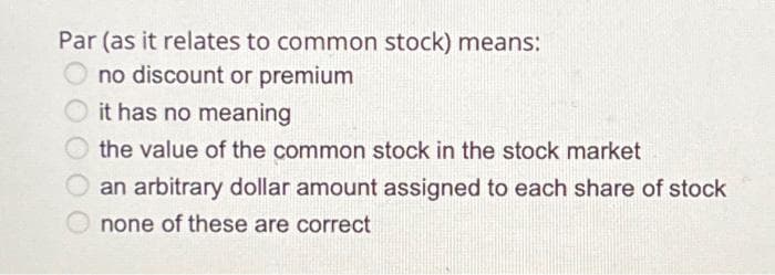Par (as it relates to common stock) means:
no discount or premium
it has no meaning
the value of the common stock in the stock market
an arbitrary dollar amount assigned to each share of stock
none of these are correct