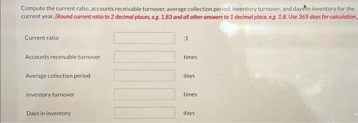 Compute the current ratio, accounts receivable turnover, average collection period, inventory turnover, and days in inventory for the
current year. (Round current ratio to 2 decimal places, e.g. 1.83 and all other answers to 1 decimal place, e.g. 1.8. Use 365 days for calculation.
Current ratio
Accounts receivable turnover
Average collection period
Inventory turnover
Days in inventory
:1
times
days
times
days