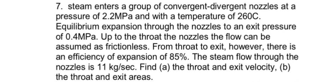 7. steam enters a group of convergent-divergent nozzles at a
pressure of 2.2MPA and with a temperature of 260C.
Equilibrium expansion through the nozzles to an exit pressure
of 0.4MPA. Up to the throat the nozzles the flow can be
assumed as frictionless. From throat to exit, however, there is
an efficiency of expansion of 85%. The steam flow through the
nozzles is 11 kg/sec. Find (a) the throat and exit velocity, (b)
the throat and exit areas.

