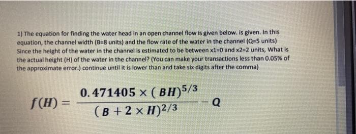 1) The equation for finding the water head in an open channel flow is given below. is given. In this
equation, the channel width (B=8 units) and the flow rate of the water in the channel (Q=5 units)
Since the height of the water in the channel is estimated to be between x1-0 and x2=2 units, What is
the actual height (H) of the water in the channel? (You can make your transactions less than 0.05% of
the approximate error.) continue until it is lower than and take six digits after the comma)
0.471405 x ( BH)5/%
f(H) =
%3D
(B + 2 x H)2/3
