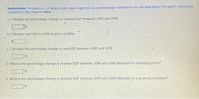 Instructions: For parts a, c, d, and e, enter your responses as a percentage rounded to one decimal place. For part b, round your
response to the nearest billion.
a. Calculate the percentage change in nominal GDP between 2010 and 2019.
b. Calculate real GDP in 2019 at prices of 2010.
C. Calculate the percentage change in real GDP between 2010 and 2019.
d. What is the percentage change in nominal GOP between 2010 and 2019 attributed to changing prices?
e. What is the percentage change in nominal GDP between 2010 and 2019 attributed to a growing economy?

