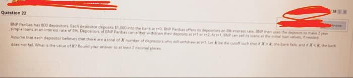 Question 22
pinaver
BNP Paribas has 800 depositors. Each depositor deposits $1,000 into the bank at t-0. BNP Paribas offers its depositors an interest rate. NP then uses the deposits to make 2 year
simple loans at an interest rate of B Depositors of BNP Paribas can either withdraw their deposits at t1 or t-2. At t1, BNP can sell its loans at the initial loan values, if needed
Assume that each depositor believes that there are a total of X number of depositors who will withdrew at t. Let k be the cutuff such that if X>. the bark fal and ifXk the benk
does not fail. What is the value ofk? Round your answer to at least 2 decimal places
