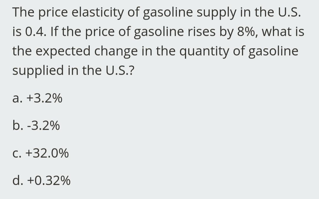 The price elasticity of gasoline supply in the U.S.
is 0.4. If the price of gasoline rises by 8%, what is
the expected change in the quantity of gasoline
supplied in the U.S.?
a. +3.2%
b. -3.2%
C. +32.0%
d. +0.32%
