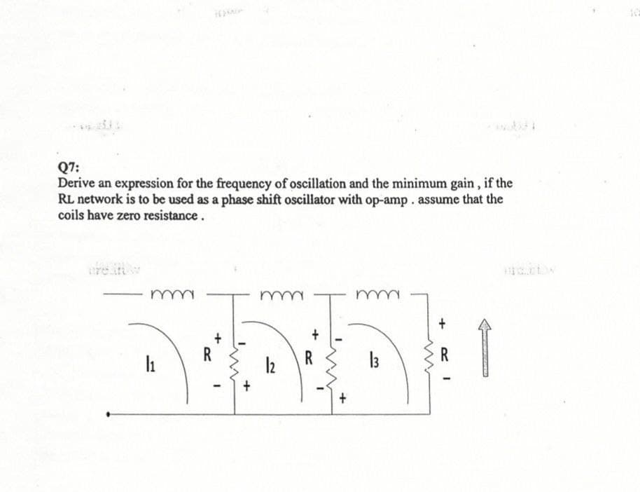 Q7:
Derive an expression for the frequency of oscillation and the minimum gain, if the
RL network is to be used as a phase shift oscillator with op-amp. assume that the
coils have zero resistance.
mm
m
m
+
DIDE 1
R
R
13
12
+
L
+
+
I