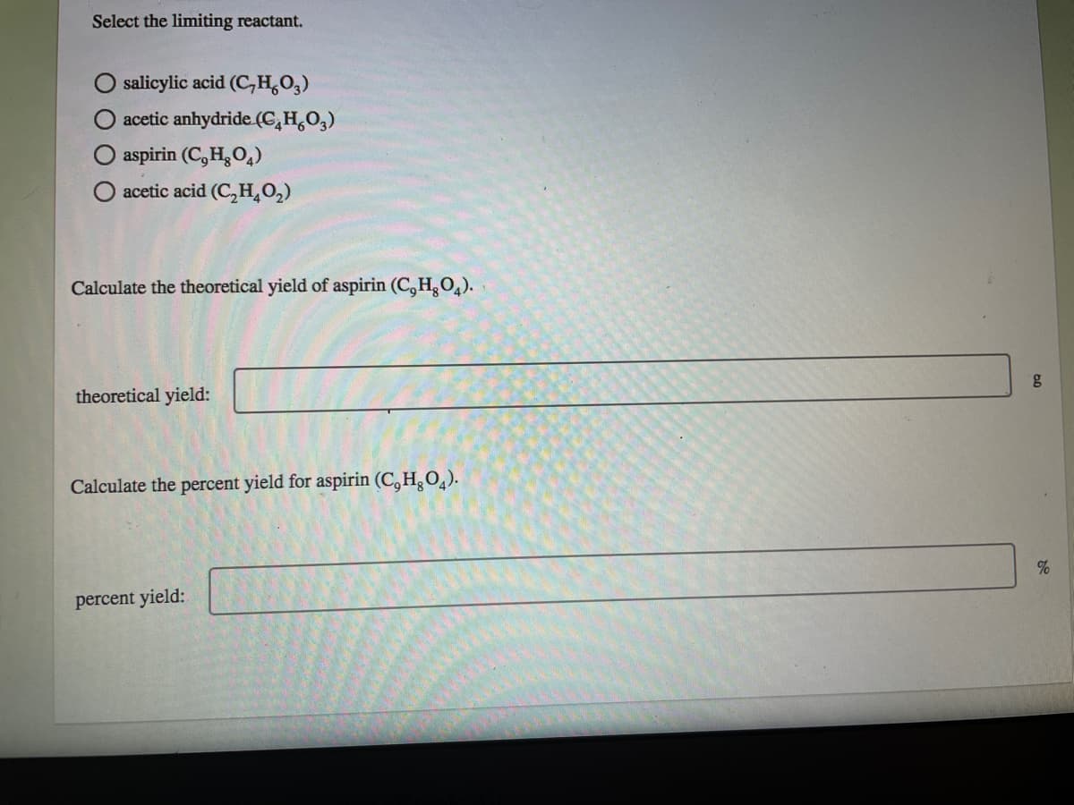 Select the limiting reactant.
salicylic acid (C,H,O,)
acetic anhydride (C,H,O,)
aspirin (C,H,O,)
acetic acid (C,H,02)
Calculate the theoretical yield of aspirin (C,H,O,).
8.
theoretical yield:
Calculate the percent yield for aspirin (C,H,O,).
percent yield:
