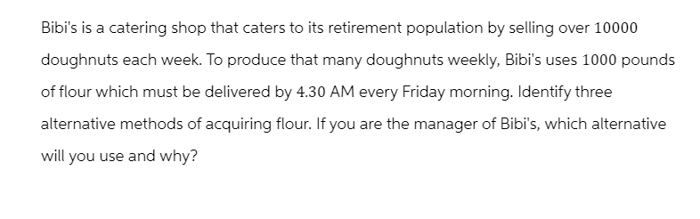 Bibi's is a catering shop that caters to its retirement population by selling over 10000
doughnuts each week. To produce that many doughnuts weekly, Bibi's uses 1000 pounds
of flour which must be delivered by 4.30 AM every Friday morning. Identify three
alternative methods of acquiring flour. If you are the manager of Bibi's, which alternative
will you use and why?