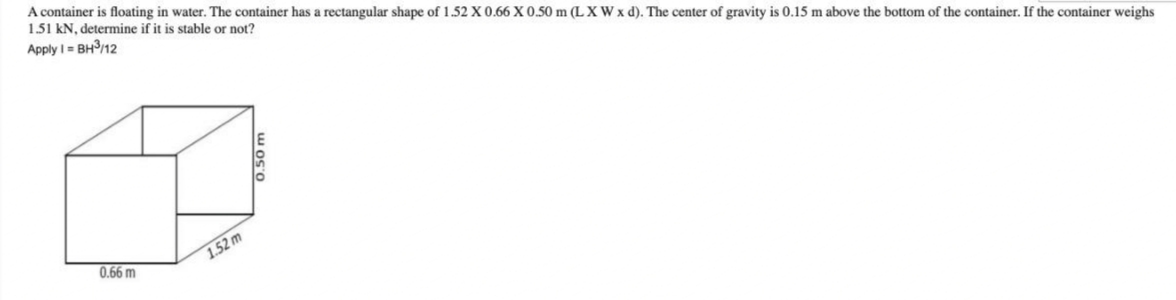 A container is floating in water. The container has a rectangular shape of 1.52 X 0.66 X 0.50 m (L XWx d). The center of gravity is 0.15 m above the bottom of the container. If the container weighs
1.51 kN, determine if it is stable or not?
Apply I = BH/12
0.66 m
1.52 m
0.50 m
