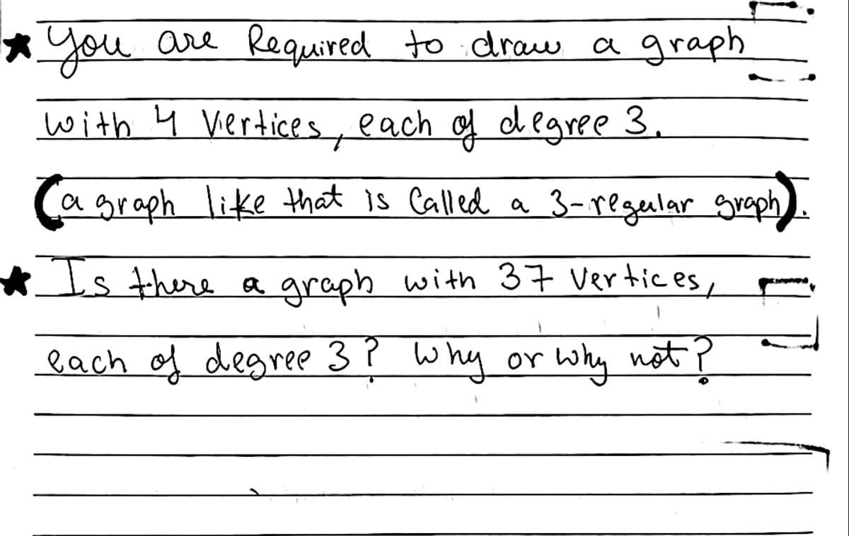 *you are Required to .draw a graph
with ų vertices, each of dlgree 3.
a graph like that is Called a 3-regular graph
Is there a graph with 37 Vertices,
each of degree 3? why or why not ?
