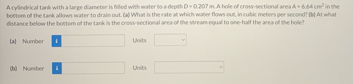 A cylindrical tank with a large diameter is filled with water to a depth D = 0.207 m. A hole of cross-sectional area A = 6.64 cm² in the
bottom of the tank allows water to drain out. (a) What is the rate at which water flows out, in cubic meters per second? (b) At what
distance below the bottom of the tank is the cross-sectional area of the stream equal to one-half the area of the hole?
(a)
Number
i
Units
(b) Number
Units
