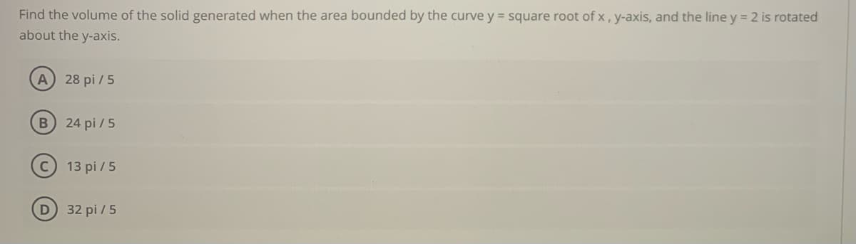 Find the volume of the solid generated when the area bounded by the curve y = square root of x , y-axis, and the line y = 2 is rotated
about the y-axis.
A 28 pi / 5
24 pi / 5
13 pi / 5
D 32 pi / 5
