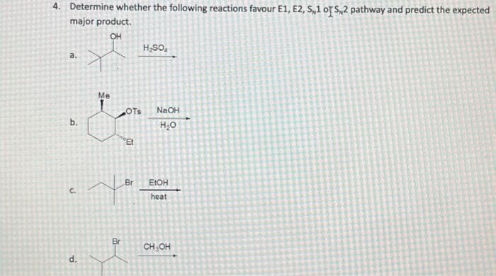 4. Determine whether the following reactions favour E1, E2, S1 of 5,2 pathway and predict the expected
major product.
OH
a.
b.
C.
d.
Me
As
OTS
Et
Br
H₂SO4
NaOH
H₂O
EtOH
heat
CH₂OH