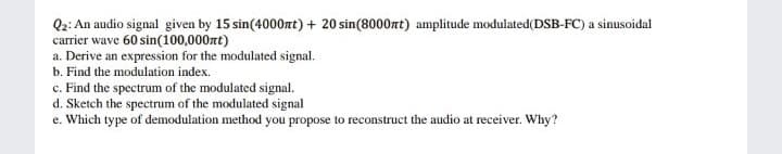 Q2: An audio signal given by 15 sin(4000rt) + 20 sin(8000rt) amplitude modulated(DSB-FC) a sinusoidal
carrier wave 60 sin(100,000nt)
a. Derive an expression for the modulated signal.
b. Find the modulation index.
c. Find the spectrum of the modulated signal.
d. Sketch the spectrum of the modulated signal
e. Which type of demodulation method you propose to reconstruct the audio at receiver. Why?
