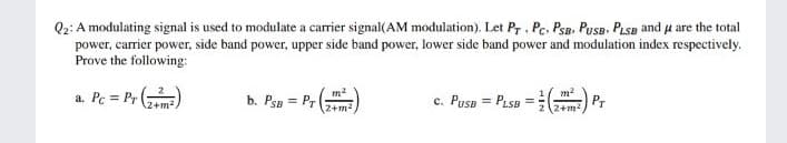 Q2: A modulating signal is used to modulate a carrier signal(AM modulation). Let Pr , Pc, Psa. PusB, PLSB and u are the total
power, carrier power, side band power, upper side band power, lower side band power and modulation index respectively.
Prove the following:
a. Pc = Pr ()
c. Pusp = Pasa =) P,
2+m2.
b. PsB = Pr
%3D
2+m2
2 (2+m2
