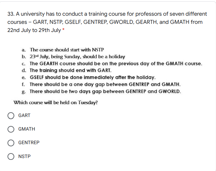 33. A university has to conduct a training course for professors of seven different
courses - GART, NSTP, GSELF, GENTREP, GWORLD, GEARTH, and GMATH from
22nd July to 29th July *
a. The course should start with NSTP
b. 23d July, being Sunday, should be a holiday
c. The GEARTH course should be on the previous day of the GMATH course.
d. The training should end with GART.
e. GSELF should be done immediately after the holiday.
f. There should be a one day gap between GENTREP and GMATH.
g. There should be two days gap between GENTREP and GWORLD.
Which course will be held on Tuesday?
GART
O GMATH
GENTREP
NSTP
