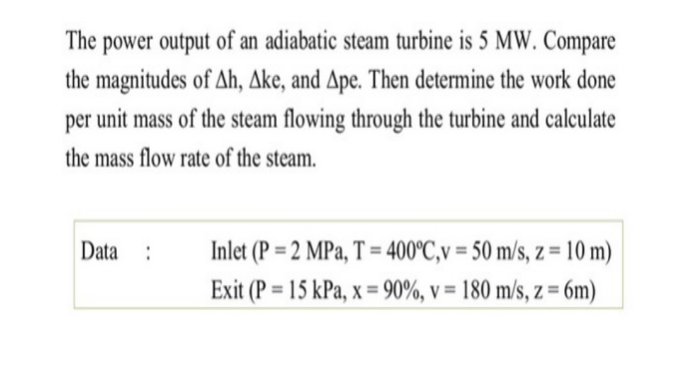 The power output of an adiabatic steam turbine is 5 MW. Compare
the magnitudes of Ah, Ake, and Ape. Then determine the work done
per unit mass of the steam flowing through the turbine and calculate
the mass flow rate of the steam.
Data :
Inlet (P = 2 MPa, T = 400°C,v = 50 m/s, z = 10 m)
%3D
Exit (P = 15 kPa, x = 90%, v = 180 m/s, z = 6m)
%3D
%3D

