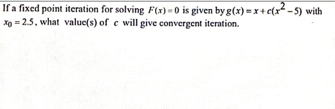If a fixed point iteration for solving F(x) = 0 is given by g(x) = x+ c(x - 5) with
xo = 2.5, what value(s) of c will give convergent iteration.
%3D
