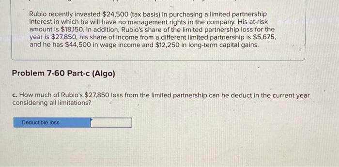 Rubio recently invested $24,500 (tax basis) in purchasing a limited partnership
interest in which he will have no management rights in the company. His at-risk
amount is $18,150. In addition, Rubio's share of the limited partnership loss for the
year is $27,850, his share of income from a different limited partnership is $5,675,
and he has $44,500 in wage income and $12,250 in long-term capital gains.
Problem 7-60 Part-c (Algo)
c. How much of Rubio's $27,850 loss from the limited partnership can he deduct in the current year
considering all limitations?
Deductible loss