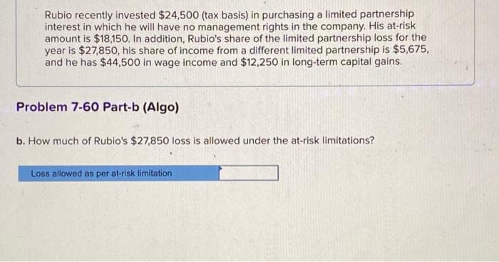 Rubio recently invested $24,500 (tax basis) in purchasing a limited partnership
interest in which he will have no management rights in the company. His at-risk
amount is $18,150. In addition, Rubio's share of the limited partnership loss for the
year is $27,850, his share of income from a different limited partnership is $5,675,
and he has $44,500 in wage income and $12,250 in long-term capital gains.
Problem 7-60 Part-b (Algo)
b. How much of Rubio's $27,850 loss is allowed under the at-risk limitations?
Loss allowed as per at-risk limitation