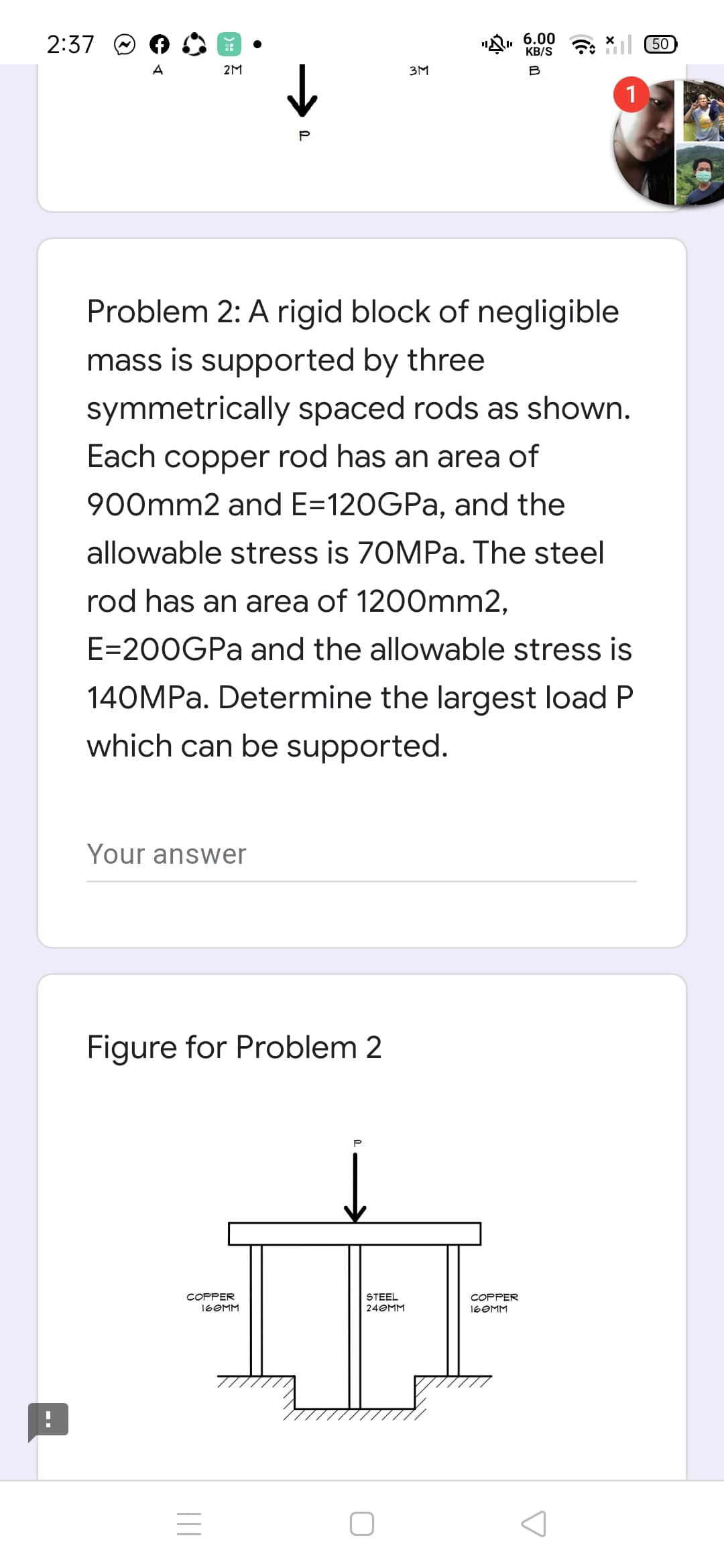 2:37
6.00
KB/S
A
2M
3M
B
Problem 2: A rigid block of negligible
mass is supported by three
symmetrically spaced rods as shown.
Each copper rod has an area of
900mm2 and E=120GPA, and the
allowable stress is 70MPa. The steel
rod has an area of 1200mm2,
E=200GPA and the allowable stress is
140MPA. Determine the largest load P
which can be supported.
Your answer
Figure for Problem 2
STEEL
24OMM
COPPER
COPPER
16OMM
16OMM
--
