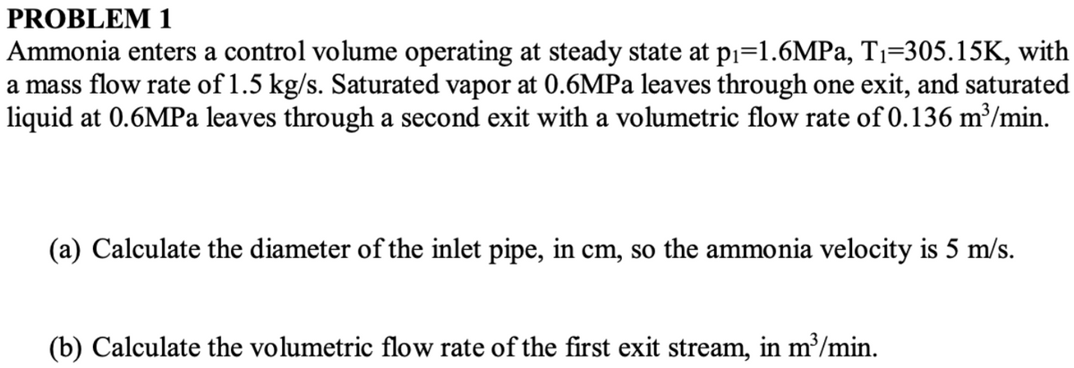 PROBLEM 1
Ammonia enters a control volume operating at steady state at p₁=1.6MPa, T₁-305.15K, with
a mass flow rate of 1.5 kg/s. Saturated vapor at 0.6MPa leaves through one exit, and saturated
liquid at 0.6MPa leaves through a second exit with a volumetric flow rate of 0.136 m³/min.
(a) Calculate the diameter of the inlet pipe, in cm, so the ammonia velocity is 5 m/s.
(b) Calculate the volumetric flow rate of the first exit stream, in m³/min.