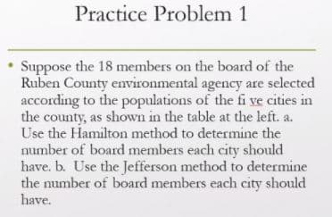 Practice Problem 1
Suppose the 18 members on the board of the
Ruben County environmental agency are selected
according to the populations of the fi ve cities in
the county, as shown in the table at the left. a.
Use the Hamilton method to determine the
number of board members each city should
have. b. Use the Jefferson method to determine
the number of board members each city should
have.

