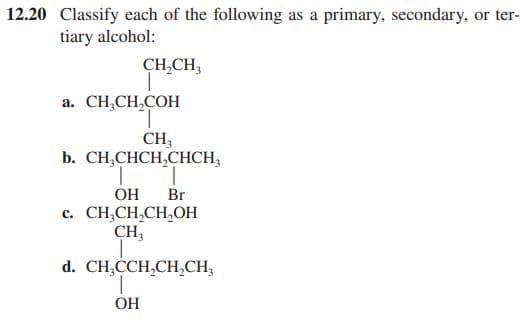 12.20 Classify each of the following as a primary, secondary, or ter-
tiary alcohol:
CH,CH,
a. CH,CH,COH
CH;
b. CH,CHCH,CHCH,
OH
Br
c. CH,CH,CH,OH
CH;
d. CH,CCH,CH,CH,
OH
