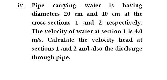 iv. Pipe
carrying
water
is
having
diameters 20 cm and 10 cm at the
cross-sections 1 and 2 respectively.
The velocity of water at section 1 is 4.0
m/s. Calculate the velocity head at
sections 1 and 2 and also the discharge
through pipe.
