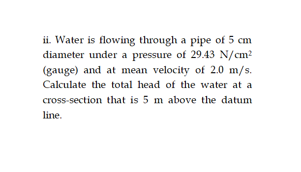 ii. Water is flowing through a pipe of 5 cm
diameter under a pressure of 29.43 N/cm²
(gauge) and at mean velocity of 2.0 m/s.
Calculate the total head of the water at a
cross-section that is 5 m above the datum
line.
