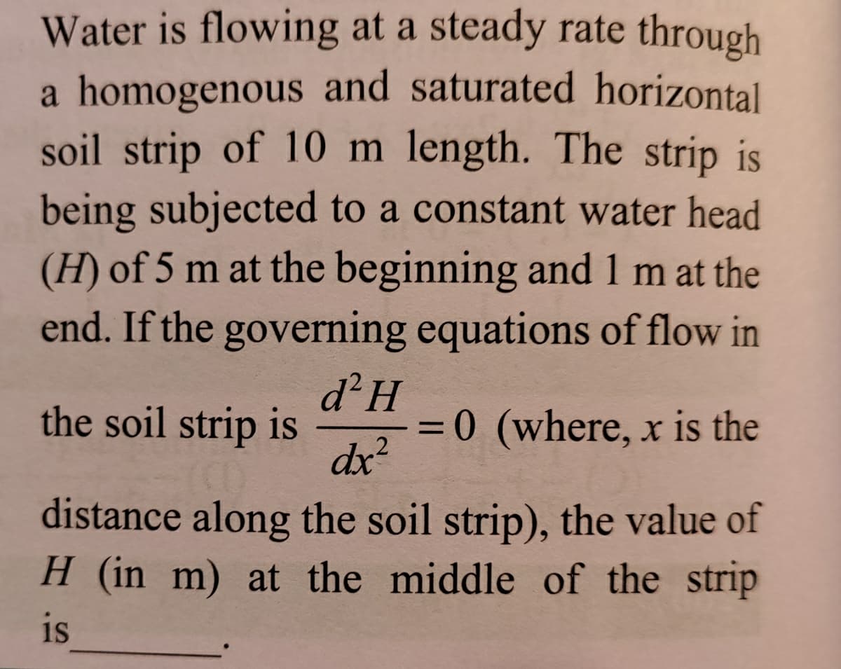 Water is flowing at a steady rate through
a homogenous and saturated horizontal
soil strip of 10 m length. The strip is
being subjected to a constant water head
(H) of 5 m at the beginning and 1 m at the
end. If the governing equations of flow in
the soil strip is
d²H
= 0 (where, x is the
%3D
.2
dx?
distance along the soil strip), the value of
H (in m) at the middle of the strip
is
