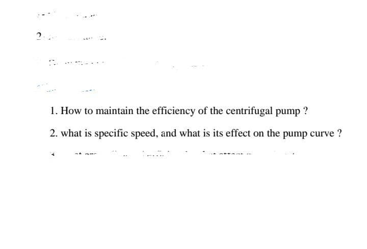 1. How to maintain the efficiency of the centrifugal pump ?
2. what is specific speed, and what is its effect on the pump curve ?
