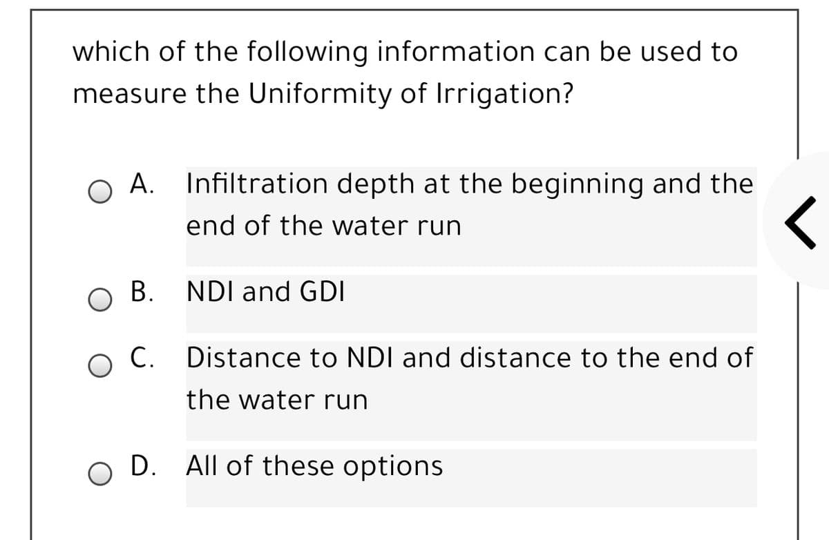 which of the following information can be used to
measure the Uniformity of Irrigation?
A. Infiltration depth at the beginning and the
end of the water run
В.
NDI and GDI
O C. Distance to NDI and distance to the end of
the water run
D. All of these options
