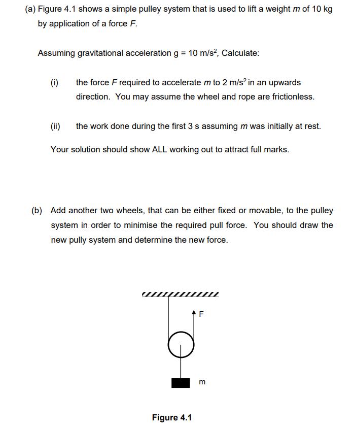 (a) Figure 4.1 shows a simple pulley system that is used to lift a weight m of 10 kg
by application of a force F.
Assuming gravitational acceleration g = 10 m/s², Calculate:
(i)
the force F required to accelerate m to 2 m/s² in an upwards
direction. You may assume the wheel and rope are frictionless.
(ii)
the work done during the first 3 s assuming m was initially at rest.
Your solution should show ALL working out to attract full marks.
(b) Add another two wheels, that can be either fixed or movable, to the pulley
system in order to minimise the required pull force. You should draw the
new pully system and determine the new force.
Figure 4.1
F
m